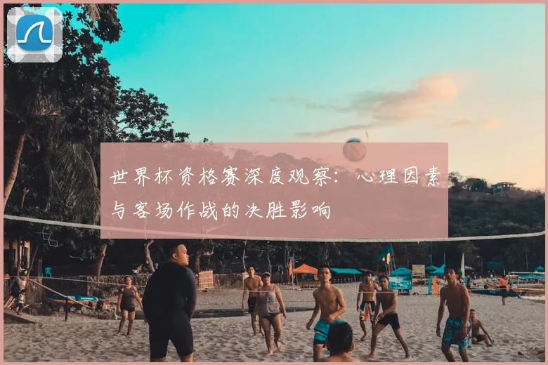 世界杯资格赛深度观察：心理因素与客场作战的决胜影响