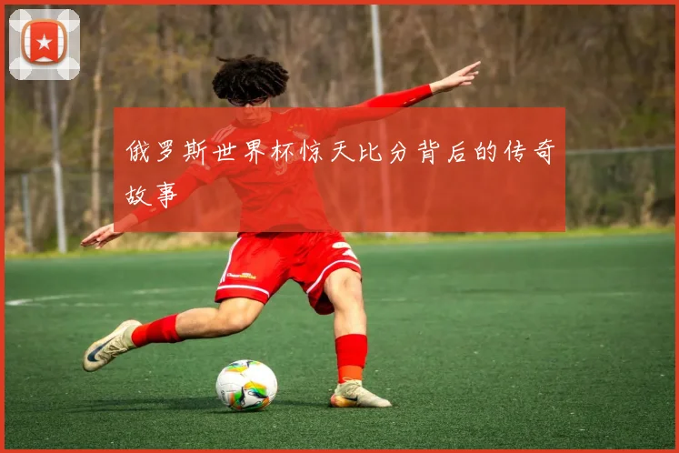 俄罗斯世界杯惊天比分背后的传奇故事