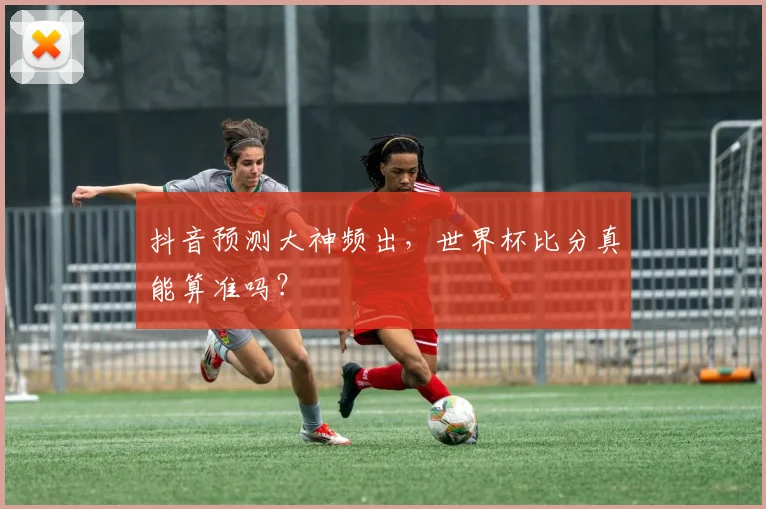 抖音预测大神频出，世界杯比分真能算准吗？