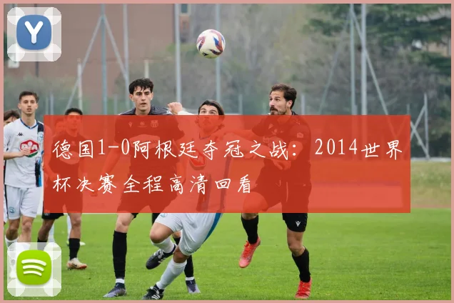 德国1-0阿根廷夺冠之战:2014世界杯决赛全程高清回看