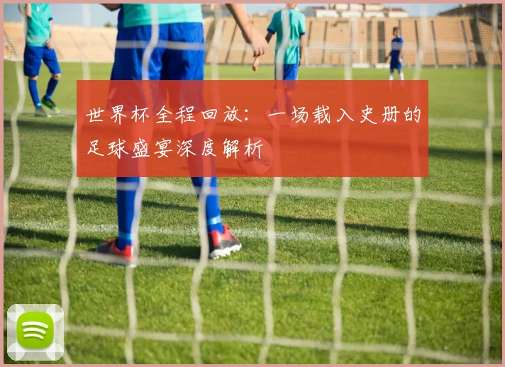 世界杯全程回放:一场载入史册的足球盛宴深度解析