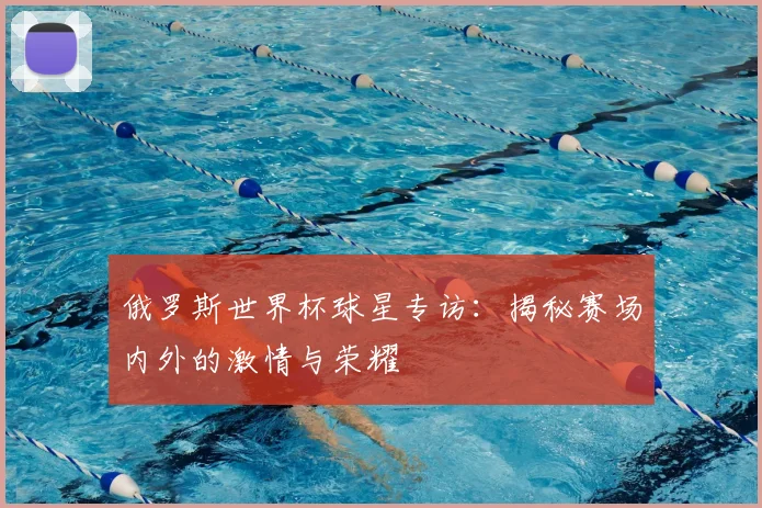 俄罗斯世界杯球星专访：揭秘赛场内外的激情与荣耀