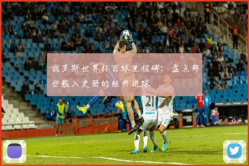 俄罗斯世界杯百球里程碑：盘点那些载入史册的经典进球