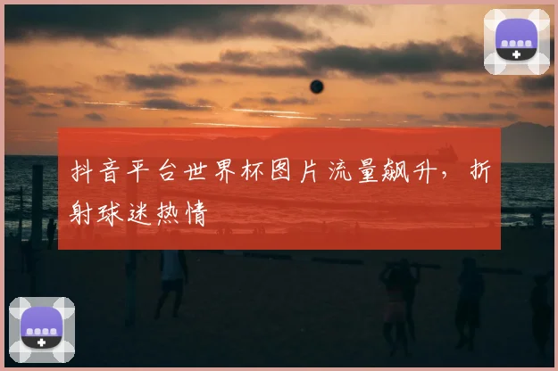 抖音平台世界杯图片流量飙升，折射球迷热情