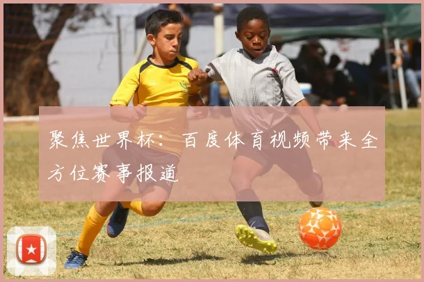 聚焦世界杯:百度体育视频带来全方位赛事报道