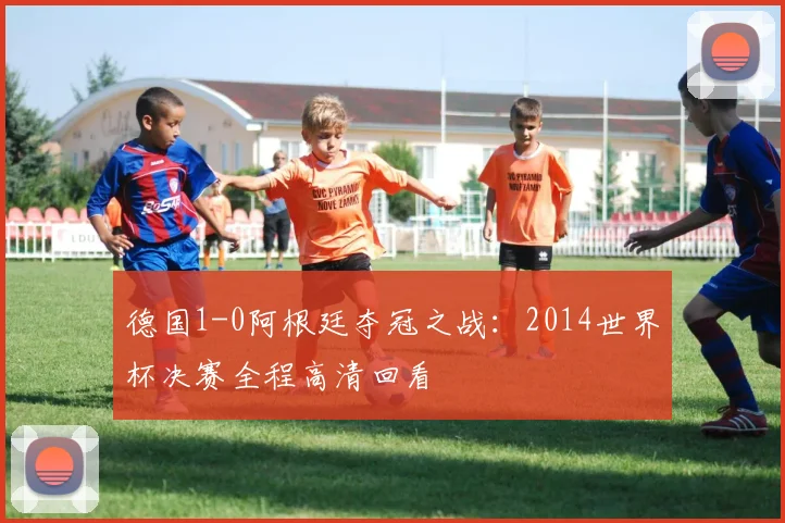德国1-0阿根廷夺冠之战:2014世界杯决赛全程高清回看