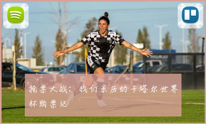 抢票大战：我们亲历的卡塔尔世界杯购票记