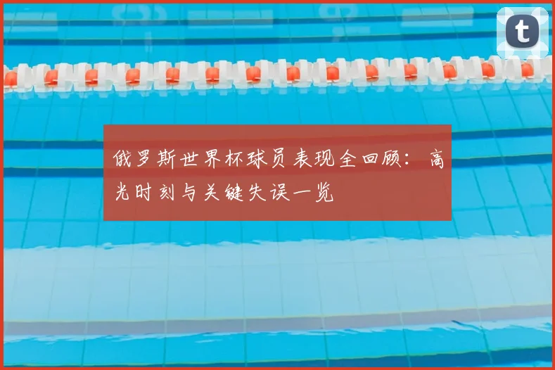 俄罗斯世界杯球员表现全回顾：高光时刻与关键失误一览