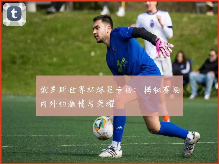 俄罗斯世界杯球星专访：揭秘赛场内外的激情与荣耀