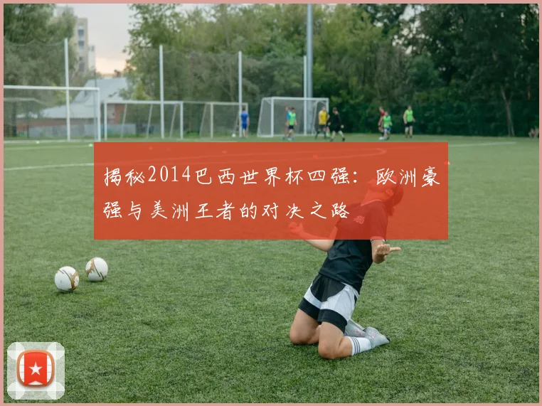 揭秘2014巴西世界杯四强:欧洲豪强与美洲王者的对决之路