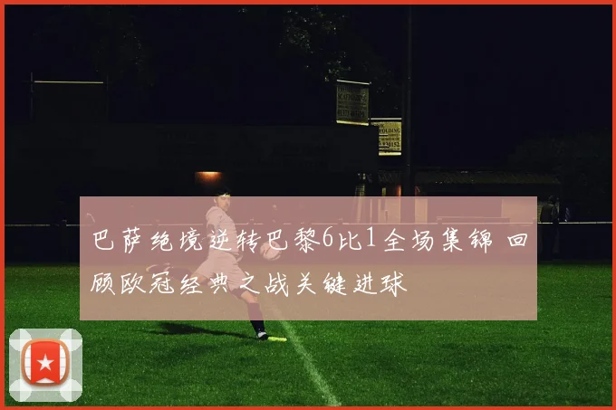 巴萨绝境逆转巴黎6比1全场集锦 回顾欧冠经典之战关键进球