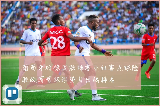 葡萄牙对德国欧锦赛小组赛点球险胜改写晋级形势与出线排名