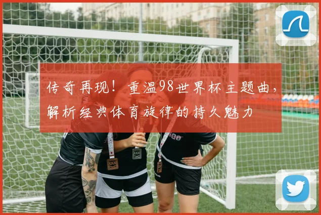传奇再现！重温98世界杯主题曲，解析经典体育旋律的持久魅力