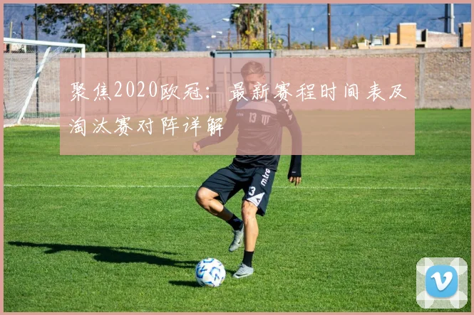 聚焦2020欧冠：最新赛程时间表及淘汰赛对阵详解