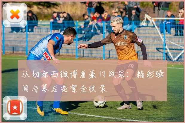 从切尔西微博看豪门风采：精彩瞬间与幕后花絮全收录