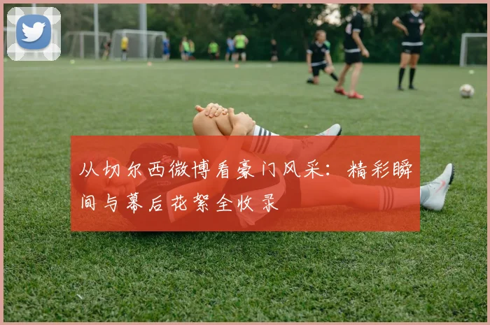 从切尔西微博看豪门风采:精彩瞬间与幕后花絮全收录