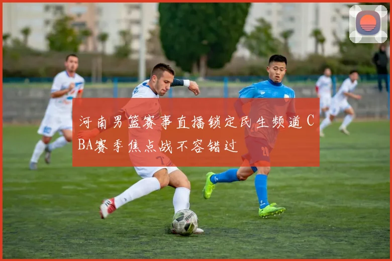 河南男篮赛事直播锁定民生频道 CBA赛季焦点战不容错过