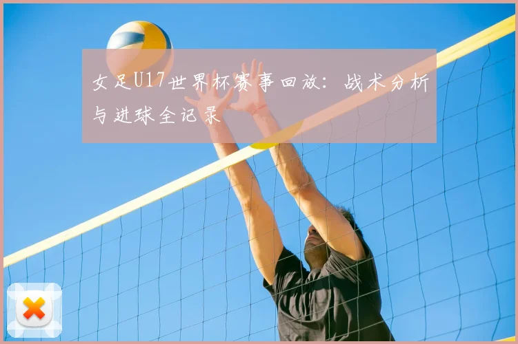 女足U17世界杯赛事回放：战术分析与进球全记录
