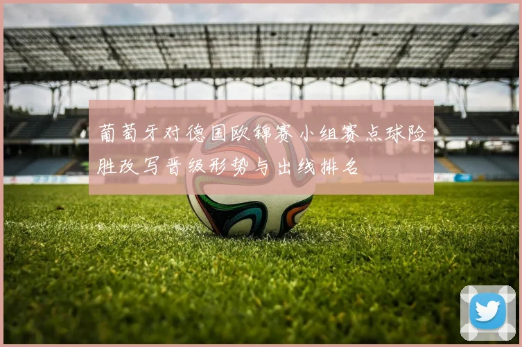 葡萄牙对德国欧锦赛小组赛点球险胜改写晋级形势与出线排名