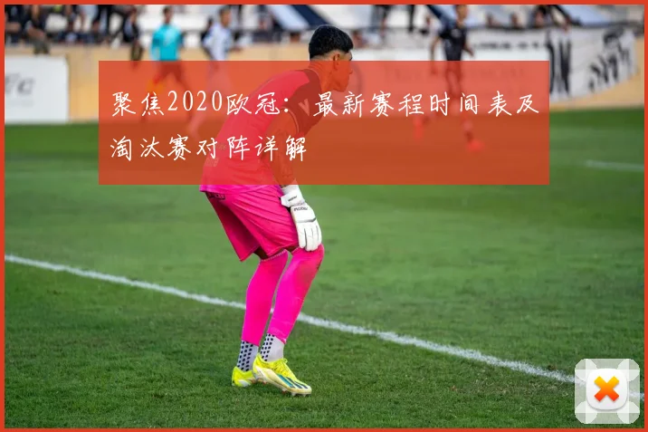 聚焦2020欧冠：最新赛程时间表及淘汰赛对阵详解