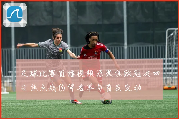 足球比赛直播视频源聚焦欧冠次回合焦点战伤停名单与首发变动