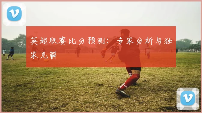 英超联赛比分预测:专家分析与独家见解
