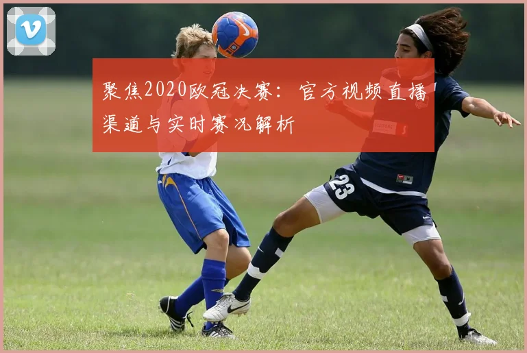 聚焦2020欧冠决赛：官方视频直播渠道与实时赛况解析