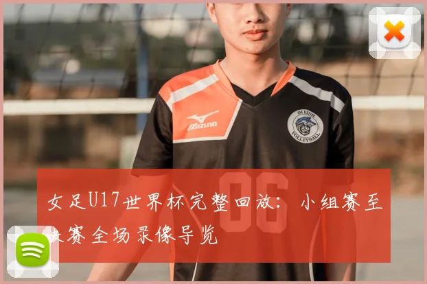 女足U17世界杯完整回放：小组赛至决赛全场录像导览